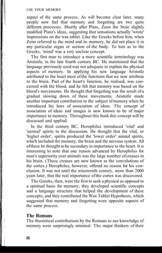 USE YOUR MEMORY
aspect of the same process. As will become clear later, many
people now feel that memory and forgetting are two quite
different processes. Shortly after Plato, Zeno the Stoic slightly
modified Plato's ideas, suggesting that sensations actually 'wrote'
impressions on the wax tablet. Like the Greeks before him, when
Zeno referred to the mind and its memory, he did not place it in
any particular organ or section of the body. To him as to the
Greeks, 'mind' was a very unclear concept.
The first man to introduce a more scientific terminology was
Aristotle, in the late fourth century BC. He maintained that the
language previously used was not adequate to explain the physical
aspects of memory. In applying his new language Aristotle
attributed to the heart most of the functions that we now attribute
to the brain. Part of the heart's function, he realised, was con-
cerned with the blood, and he felt that memory was based on the
blood's movements. He thought that forgetting was the result ofa
gradual slowing down of these movements. Aristotle made
another important contribution to the subject ofmemory when he
introduced his laws of association of ideas. The concept of
association of ideas and images is now known to be of major
importance to memory. Throughout this book this concept will be
discussed and applied.
In the third century BC, Herophilus introduced 'vital' and
'animal' spirits to the discussion. He thought that the vital, or
'higher order', spirits produced the 'lower order' animal spirits,
which included the memory, the brain and the nervous system. All
ofthese he thought to be secondary in importance to the heart. It is
interesting to note that one reason advanced by Herophilus for
man's superiority over animals was the large number ofcreases in
his brain. (These creases are now known as the convolutions of
the cortex.) Herophilus, however, offered no reason for his con-
clusion. It was not until the nineteenth century, more than 2000
years later, that the real importance ofthe cortex was discovered.
The Greeks, then, were the first to seek a physical as opposed to
a spiritual basis for memory; they developed scientific concepts
and a language structure that helped the development of these
concepts; and they contributed the Wax Tablet Hypothesis, which
suggested that memory and forgetting were opposite aspects of
the same process.
The Romans
The theoretical contributions by the Romans to our knowledge of
memory were surprisingly minimal. The major thinkers of their
32
 