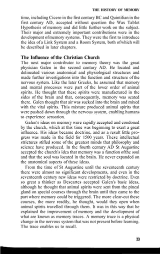THE HISTORY OF MEMORY
time, including Cicero in the first century BC and Quintilian in the
first century AD, accepted without question the Wax Tablet
Hypothesis of memory and did little further work on the subject.
Their major and extremely important contributions were in the
development ofmemory systems. They were the first to introduce
the idea of a Link System and a Room System, both ofwhich will
be described in later chapters.
The Influence of the Christian Church
The next major contributor to memory theory was the great
physician Galen in the second century AD. He located and
delineated various anatomical and physiological structures and
made further investigations into the function and structure ofthe
nervous system. Like the later Greeks, he assumed that memory
and mental processes were part of the lower order of animal
spirits. He thought that these spirits were manufactured in the
sides of the brain and that, consequently, memory was seated
there. Galen thought that air was sucked into the brain and mixed
with the vital spirits. This mixture produced animal spirits that
were pushed down through the nervous system, enabling humans
to experience sensation.
Galen's ideas on memory were rapidly accepted and condoned
by the church, which at this time was beginning to exert a great
influence. His ideas became doctrine, and as a result little pro-
gress was made in the field for 1500 years. These intellectual
strictures stifled some of the greatest minds that philosophy and
science have produced. In the fourth century AD St Augustine
accepted the church's idea that memory was a function ofthe soul
and that the soul was located in the brain. He never expanded on
the anatomical aspects of these ideas.
From the time of St Augustine until the seventeenth century
there were almost no significant developments, and even in the
seventeenth century new ideas were restricted by doctrine. Even
so great a thinker as Descartes accepted Galen's basic ideas,
although he thought that animal spirits were sent from the pineal
gland on special courses through the brain until they came to the
part where memory could be triggered. The more clear-cut these
courses, the more readily, he thought, would they open when
animal spirits travelled through them. It was in this way that he
explained the improvement of memory and the development of
what are known as memory traces. A memory trace is a physical
change in the nervous system that was not present before learning.
The trace enables us to recall.
33
 