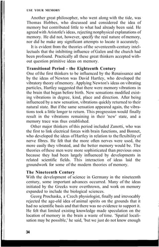 USE YOUR MEMORY
Another great philosopher, who went along with the tide, was
Thomas Hobbes, who discussed and considered the idea of
memory but contributed little to what had already been said. He
agreedwith Aristotle's ideas, rejecting nonphysical explanations of
memory. He did not, however, specify the real nature ofmemory,
nor did he make any significant attempts to locate it accurately.
It is evident from the theories ofthe seventeenth-century intel-
lectuals that the inhibiting influence of Galen and the church had
been profound. Practically all these great thinkers accepted with-
out question primitive ideas on memory.
Transitional Period - the Eighteenth Century
One ofthe first thinkers to be influenced by the Renaissance and
by the ideas of Newton was David Hartley, who developed the
vibratory theory ofmemory. Applying Newton's ideas on vibrating
particles, Hartley suggested that there were memory vibrations in
the brain that began before birth. New sensations modified exist-
ing vibrations in degree, kind, place and direction. After being
influenced by a new sensation, vibrations quickly returned to their
natural state. But ifthe same sensation appeared again, the vibra-
tions took a little longer to return. This progression would finally
result in the vibrations remaining in their 'new' state, and a
memory trace was thus established.
Other major thinkers of this period included Zanotti, who was
the first to link electrical forces with brain functions, and Bonnet,
who developed the ideas ofHartley in relation to the flexibility of
nerve fibres. He felt that the more often nerves were used, the
more easily they vibrated, and the better memory would be. The
theories ofthese men were more sophisticated than previous ones
because they had been largely influenced by developments in
related scientific fields. This interaction of ideas laid the
groundwork for some of the modern theories of memory.
The Nineteenth Century
With the development of science in Germany in the nineteenth
century, some important advances occurred. Many of the ideas
initiated by the Greeks were overthrown, and work on memory
expanded to include the biological sciences.
Georg Prochaska, a Czech physiologist, finally and irrevocably
rejected the age-old idea of animal spirits on the grounds that it
had no scientific basis and that there was no evidence to support it.
He felt that limited existing knowledge made speculation on the
location of memory in the brain a waste of time. 'Spatial locali-
sation may be possible,' he said, 'but we just do not know enough
34
 