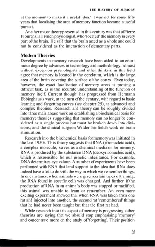THE HISTORY OF MEMORY
at the moment to make it a useful idea.' It was not for some fifty
years that localising the area of memory function became a useful
pursuit.
Another major theory presented in this centurywas that ofPierre
Flourens, a French physiologist, who 'located' the memoryin every
part ofthe brain. He said that the brain acted as a whole and could
not be considered as the interaction of elementary parts.
Modern Theories
Developments in memory research have been aided to an enor-
mous degree by advances in technology and methodology. Almost
without exception psychologists and other thinkers in this field
agree that memory is located in the cerebrum, which is the large
area of the brain covering the surface of the cortex. Even today,
however, the exact localisation of memory areas is proving a
difficult task, as is the accurate understanding of the function of
memory itself. Current thought has progressed from Hermann
Ebbinghaus's work, at the turn ofthe century, with regard to basic
learning and forgetting curves (see chapter 25), to advanced and
complex theories. Research and theory can be roughly divided
into three main areas: work on establishing a biochemical basis for
memory; theories suggesting that memory can no longer be con-
sidered as a single process but must be broken down into divi-
sions; and the clinical surgeon Wilder Penfield's work on brain
stimulation.
Research into the biochemical basis for memory was initiated in
the late 1950s. This theory suggests that RNA (ribonucleic acid),
a complex molecule, serves as a chemical mediator for memory.
RNA is produced by the substance DNA (deoxyribonucleic acid),
which is responsible for our genetic inheritance. For example,
DNA determines eye colour. A number ofexperiments have been
performed with RNA that lend support to the idea that RNA does
indeed have a lot to do with the way in which we remember things.
In one instance, when animals were given certain types oftraining,
the RNA found in specific cells was changed. And further, if the
production of RNA in an animal's body was stopped or modified,
this animal was unable to learn or remember. An even more
exciting experiment showed that when RNA was taken from one
rat and injected into another, the second rat 'remembered' things
that he had never been taught but that the first rat had.
While research into this aspect ofmemory is progressing, other
theorists are saying that we should stop emphasising 'memory'
and concentrate more on the study of 'forgetting'. Their position
35
 
