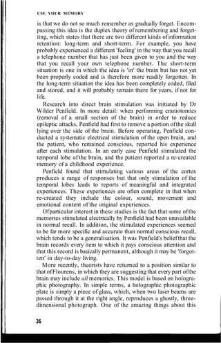USE YOUR MEMORY
is that we do not so much remember as gradually forget. Encom-
passing this idea is the duplex theory of remembering and forget-
ting, which states that there are two different kinds ofinformation
retention: long-term and short-term. For example, you have
probably experienced a different 'feeling' in the way that you recall
a telephone number that has just been given to you and the way
that you recall your own telephone number. The short-term
situation is one in which the idea is 'in' the brain but has not yet
been properly coded and is therefore more readily forgotten. In
the long-term situation the idea has been completely coded, filed
and stored, and it will probably remain there for years, if not for
life.
Research into direct brain stimulation was initiated by Dr
Wilder Penfield. In more detail: when performing craniotomies
(removal of a small section of the brain) in order to reduce
epileptic attacks, Penfield had first to remove a portion ofthe skull
lying over the side of the brain. Before operating, Penfield con-
ducted a systematic electrical stimulation of the open brain, and
the patient, who remained conscious, reported his experience
after each stimulation. In an early case Penfield stimulated the
temporal lobe of the brain, and the patient reported a re-created
memory of a childhood experience.
Penfield found that stimulating various areas of the cortex
produces a range of responses but that only stimulation of the
temporal lobes leads to reports of meaningful and integrated
experiences. These experiences are often complete in that when
re-created they include the colour, sound, movement and
emotional content of the original experiences.
Ofparticular interest in these studies is the fact that some ofthe
memories stimulated electrically by Penfield had been unavailable
in normal recall. In addition, the stimulated experiences seemed
to be far more specific and accurate than normal conscious recall,
which tends to be a generalisation. It was Penfield's beliefthat the
brain records every item to which it pays conscious attention and
that this record is basically permanent, although it may be 'forgot-
ten' in day-to-day living.
More recently, theorists have returned to a position similar to
that ofFlourens, in which they are suggesting that every part ofthe
brain may include all memories. This model is based on hologra-
phic photography. In simple terms, a holographic photographic
plate is simply a piece of glass, which, when two laser beams are
passed through it at the right angle, reproduces a ghostly, three-
dimensional photograph. One of the amazing things about this
36
 