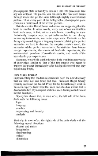 THE HISTORY OF MEMORY
photographic plate is that ifyou smash it into 100 pieces and take
any one of those 100 pieces, you can shine the two laser beams
through it and still get the same (although slightly more blurred)
picture. Thus every part of the holographic photographic plate
contains a minirecord of the overall picture.
British scientist David Bohm and others are suggesting that the
brain is similar. In other words, every one of our multimillion
brain cells may, in fact, act as a minibrain, recording in some
fantastically complex way, as yet indiscernible to our clumsy
measuring instruments, our entire experience. Fantastic as this
theory may sound, it goes a long way toward explaining the perfect
memories we have in dreams, the surprise random recall, the
memories of the perfect memorisers, the statistics from Rosen-
sweig's experiments, the results of Penfield's experiments, the
mathematical grandeur of Anokhin's results, and much of the
near-death-type experiences.
Even now we are still on the threshold ofa wondrous new world
of knowledge, similar to that of the first people who began to
explore our planet immediately after having discovered that they
could make boats.
How Many Brains?
Supplementing this modern research has been the new discovery
that we have not one brain but two. Professor Roger Sperry
recently received the Nobel Prize for his breakthrough work in
this area. Sperry discovered that each one ofus has a brain that is
divided into two physiological sections, each dealingwith different
mental functions.
Sperry has shown that, in most of us, the left side of the brain
deals with the following areas:
logic
language
number
sequencing and linearity
analysis
Similarly, in most of us, the right side of the brain deals with the
following mental functions:
rhythm and music
imagination
daydreaming
colour
dimension
37
 