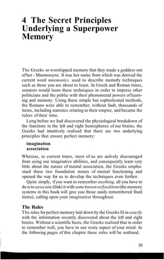 4 The Secret Principles
Underlying a Superpower
Memory
The Greeks so worshipped memory that they made a goddess out
ofher - Mnemosyne. It was her name from which was derived the
current word mnemonics, used to describe memory techniques
such as those you are about to learn. In Greek and Roman times,
senators would learn these techniques in order to impress other
politicians and the public with their phenomenal powers oflearn-
ing and memory. Using these simple but sophisticated methods,
the Romans were able to remember, without fault, thousands of
items, including statistics relating to their empire, and became the
rulers of their time.
Long before we had discovered the physiological breakdown of
the functions in the left and right hemispheres of our brains, the
Greeks had intuitively realised that there are two underlying
principles that ensure perfect memory:
imagination
association
Whereas, in current times, most of us are actively discouraged
from using our imaginative abilities, and consequently learn very
little about the nature of mental association, the Greeks empha-
sised these two foundation stones of mental functioning and
opened the way for us to develop the techniques even further.
Quite simply, ifyou want to remember anything, all you have to
do is to associate (link) itwithsomeknown orfixeditem (the memory
systems in this book will give you those easily remembered fixed
items), calling upon your imagination throughout.
The Rules
The rules forperfect memory laid down by the Greeks fit in exactly
with the information recently discovered about the left and right
brains. Without a scientific basis, the Greeks realised that in order
to remember well, you have to use every aspect ofyour mind. In
the following pages of this chapter these rules will be outlined.
39
 