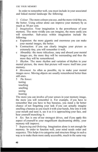 USE YOUR MEMORY
In order to remember well, you must include in your associated
and linked mental landscape the following:
1 Colour. The more colours you use, and the more vivid they are,
the better. Using colour alone can improve your memory by as
much as 50 per cent.
2 Imagination. Your imagination is the powerhouse of your
memory. The more vividly you can imagine, the more easily you
will remember. Sub-areas within imagination include the
following:
a Expansion: the more gigantic and enormous you can make
your mental images, the better.
b Contraction: if you can clearly imagine your picture as
extremely tiny, you will remember it well,
c Absurdity: the more ridiculous, zany and absurd your mental
images are, the more they will be outstanding and thus the
more they will be remembered.
3 Rhythm. The more rhythm and variation of rhythm in your
mental picture, the more that picture will weave itself into your
memory.
4 Movement. As often as possible, try to make your mental
images move. Moving objects are usually remembered better than
still ones.
5 The Senses:
tasting
touching
smelling
seeing
hearing
The more you can involve all your senses in your memory image,
the more you will remember it. For example, if you have to
remember that you have to buy bananas, you stand a far better
chance of not forgetting your task if you can actually imagine
smelling a banana as you touch it with your hands, bite into it with
your mouth and taste it, see it as it is approaching your face, and
hear yourself munching it.
6 Sex. Sex is one of our strongest drives, and if you apply this
aspect of yourself to your magnificent daydreaming ability, your
memory will improve.
7 Sequencing and Ordering. Imagination alone is not enough for
memory. In order to function well, your mind needs order and
sequence. This helps it to categorise and structure things in such a
way as to make them more easily accessible, much in the same way
40
 