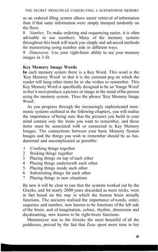 THE SECRET PRINCIPLES UNDERLYING A SUPERPOWER MEMORY
as an ordered filing system allows easier retrieval of information
than if that same information were simply dumped randomly on
the floor.
8 Number. To make ordering and sequencing easier, it is often
advisable to use numbers. Many of the memory systems
throughout this book will teach you simple and advanced methods
for memorising using number aids in different ways.
9 Dimension. Use your right-brain ability to see your memory
images in 3-D.
Key Memory Image Words
In each memory system there is a Key Word. This word is the
'Key Memory Word' in that it is the constant peg on which the
reader will hang other items he or she wishes to remember. This
Key Memory Word is specifically designed to be an 'Image Word'
in that it must produce a picture or image in the mind ofthe person
using the memory system. Thus the phrase 'Key Memory Image
Word'.
As you progress through the increasingly sophisticated mne-
monic systems outlined in the following chapters, you will realise
the importance of being sure that the pictures you build in your
mind contain only the items you want to remember, and those
items must be associated with or connected to Key Memory
Images. The connections between your basic Memory System
Images and the things you wish to remember should be as fun-
damental and uncomplicated as possible:
1 Crashing things together
2 Sticking things together
3 Placing things on top of each other
4 Placing things underneath each other
5 Placing things inside each other
6 Substituting things for each other
7 Placing things in new situations
By now it will be clear to you that the systems worked out by the
Greeks, and for nearly 2000 years discarded as mere tricks, were
in fact based on the way in which the human brain actually
functions. The ancients realised the importance ofwords, order,
sequence and number, now known to be functions of the left side
of the brain; and of imagination, colour, rhythm, dimension and
daydreaming, now known to be right-brain functions.
Mnemosyne was to the Greeks the most beautiful of all the
goddesses, proved by the fact that Zeus spent more time in her
 