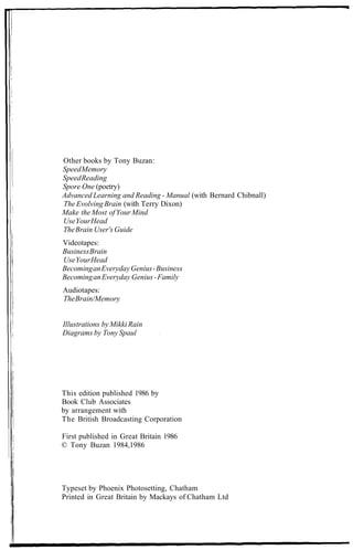 Other books by Tony Buzan:
SpeedMemory
SpeedReading
Spore One (poetry)
Advanced Learning and Reading - Manual (with Bernard Chibnall)
The Evolving Brain (with Terry Dixon)
Make the Most ofYourMind
UseYourHead
TheBrain User's Guide
Videotapes:
BusinessBrain
UseYourHead
BecominganEverydayGenius-Business
BecominganEveryday Genius-Family
Audiotapes:
TheBrain/Memory
Illustrations by Mikki Rain
Diagrams by Tony Spaul
This edition published 1986 by
Book Club Associates
by arrangement with
The British Broadcasting Corporation
First published in Great Britain 1986
© Tony Buzan 1984,1986
Typeset by Phoenix Photosetting, Chatham
Printed in Great Britain by Mackays of Chatham Ltd
 