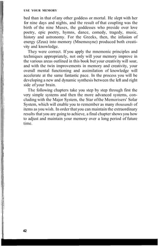 USE YOUR MEMORY
bed than in that ofany other goddess or mortal. He slept with her
for nine days and nights, and the result of that coupling was the
birth of the nine Muses, the goddesses who preside over love
poetry, epic poetry, hymns, dance, comedy, tragedy, music,
history and astronomy. For the Greeks, then, the infusion of
energy (Zeus) into memory (Mnemosyne) produced both creati-
vity and knowledge.
They were correct. If you apply the mnemonic principles and
techniques appropriately, not only will your memory improve in
the various areas outlined in this book but your creativity will soar,
and with the twin improvements in memory and creativity, your
overall mental functioning and assimilation of knowledge will
accelerate at the same fantastic pace. In the process you will be
developing a new and dynamic synthesis between the left and right
side of your brain.
The following chapters take you step by step through first the
very simple systems and then the more advanced systems, con-
cluding with the Major System, the Star ofthe Memorisers' Solar
System, which will enable you to remember as many thousands of
items as you wish. In order thatyou can maintain the extraordinary
results that you are going to achieve, a final chapter shows you how
to adjust and maintain your memory over a long period of future
time.
42
 