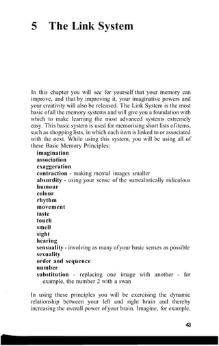 5 The Link System
In this chapter you will see for yourself that your memory can
improve, and that by improving it, your imaginative powers and
your creativity will also be released. The Link System is the most
basic ofall the memory systems and will give you a foundation with
which to make learning the most advanced systems extremely
easy. This basic system is used for memorising short lists ofitems,
such as shopping lists, in which each item is linked to or associated
with the next. While using this system, you will be using all of
these Basic Memory Principles:
imagination
association
exaggeration
contraction - making mental images smaller
absurdity - using your sense of the surrealistically ridiculous
humour
colour
rhythm
movement
taste
touch
smell
sight
hearing
sensuality - involving as many ofyour basic senses as possible
sexuality
order and sequence
number
substitution - replacing one image with another - for
example, the number 2 with a swan
In using these principles you will be exercising the dynamic
relationship between your left and right brain and thereby
increasing the overall power ofyour brain. Imagine, for example,
43
 
