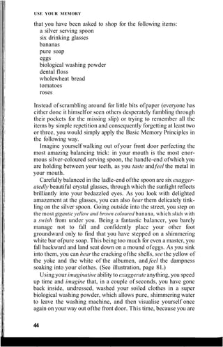 USE YOUR MEMORY
that you have been asked to shop for the following items:
a silver serving spoon
six drinking glasses
bananas
pure soap
eggs
biological washing powder
dental floss
wholewheat bread
tomatoes
roses
Instead of scrambling around for little bits ofpaper (everyone has
either done it himselfor seen others desperately fumbling through
their pockets for the missing slip) or trying to remember all the
items by simple repetition and consequently forgetting at least two
or three, you would simply apply the Basic Memory Principles in
the following way.
Imagine yourself walking out of your front door perfecting the
most amazing balancing trick: in your mouth is the most enor-
mous silver-coloured serving spoon, the handle-end ofwhich you
are holding between your teeth, as you taste andfeel the metal in
your mouth.
Carefully balanced in the ladle-end ofthe spoon are six exagger-
atedly beautiful crystal glasses, through which the sunlight reflects
brilliantly into your bedazzled eyes. As you look with delighted
amazement at the glasses, you can also hear them delicately tink-
ling on the silver spoon. Going outside into the street, you step on
the most gigantic yellow and brown coloured banana, which skids with
a swish from under you. Being a fantastic balancer, you barely
manage not to fall and confidently place your other foot
groundward only to find that you have stepped on a shimmering
white bar ofpure soap. This being too much for even a master, you
fall backward and land seat down on a mound ofeggs. As you sink
into them, you can hear the cracking ofthe shells, see the yellow of
the yoke and the white of the albumen, and feel the dampness
soaking into your clothes. (See illustration, page 81.)
Usingyour imaginative ability to exaggerate anything, you speed
up time and imagine that, in a couple of seconds, you have gone
back inside, undressed, washed your soiled clothes in a super
biological washing powder, which allows pure, shimmering water
to leave the washing machine, and then visualise yourself once
again on your way out ofthe front door. This time, because you are
44
 
