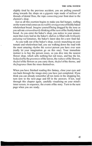 THE LINK SYSTEM
slightly tired by the previous accident, you are pulling yourself
along towards the shops on a gigantic rope made of millions of
threads of dental floss, the rope connecting your front door to the
chemist's shop.
Just as all this exertion begins to make you feel hungry, wafting
on the warmwind comes an incrediblystrongaromaoffreshlybaked
wholewheat bread. Imagine yourselfbeing dragged by the nose as
you salivate extraordinarily thinking ofthe tasteofthe freshlybaked
bread. As you enter the baker's shop, you notice to your amaze-
ment that every loaf on the baker's shelves is filled with brilliantly
pulsating red tomatoes, the baker's latest idea for a new food fad.
As you walk out of the baker's shop, noisily munching on your
tomato and wholewheat loaf, you see walking down the road with
the most amazing rhythm the sexiest person you have ever seen
(really let your imagination go on this one). Your immediate
instinct is to buy the person roses, so you dive into the nearest
flower shop, which sells nothing but red roses, and buy the lot,
bedazzledby the greenness ofthe leaves, the redness ofthe flowers,
thefeel ofthe flowers as you carry them, thefeel ofthe thorns, and
thefragrance from the roses themselves.
When you have finished reading this fantasy, close your eyes and
run back through the image-story you have just completed. Ifyou
think you can already remember all ten items in the shopping list,
turn now to the next page and fill in the answers. If not, read
through this chapter again, carefully visualising on your mind's
inner screen, in sequence, the events ofthe story. Turn to the next
page when you are ready.
45
 