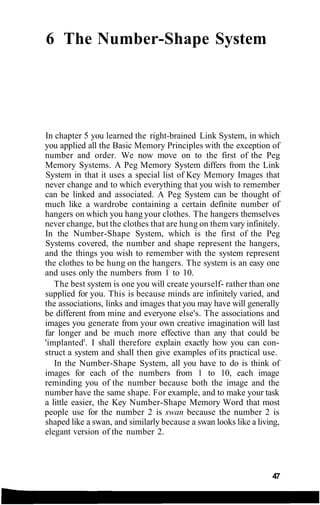 6 The Number-Shape System
In chapter 5 you learned the right-brained Link System, in which
you applied all the Basic Memory Principles with the exception of
number and order. We now move on to the first of the Peg
Memory Systems. A Peg Memory System differs from the Link
System in that it uses a special list of Key Memory Images that
never change and to which everything that you wish to remember
can be linked and associated. A Peg System can be thought of
much like a wardrobe containing a certain definite number of
hangers on which you hang your clothes. The hangers themselves
never change, but the clothes that are hung on them vary infinitely.
In the Number-Shape System, which is the first of the Peg
Systems covered, the number and shape represent the hangers,
and the things you wish to remember with the system represent
the clothes to be hung on the hangers. The system is an easy one
and uses only the numbers from 1 to 10.
The best system is one you will create yourself- rather than one
supplied for you. This is because minds are infinitely varied, and
the associations, links and images that you may have will generally
be different from mine and everyone else's. The associations and
images you generate from your own creative imagination will last
far longer and be much more effective than any that could be
'implanted'. I shall therefore explain exactly how you can con-
struct a system and shall then give examples of its practical use.
In the Number-Shape System, all you have to do is think of
images for each of the numbers from 1 to 10, each image
reminding you of the number because both the image and the
number have the same shape. For example, and to make your task
a little easier, the Key Number-Shape Memory Word that most
people use for the number 2 is swan because the number 2 is
shaped like a swan, and similarly because a swan looks like a living,
elegant version of the number 2.
47
 
