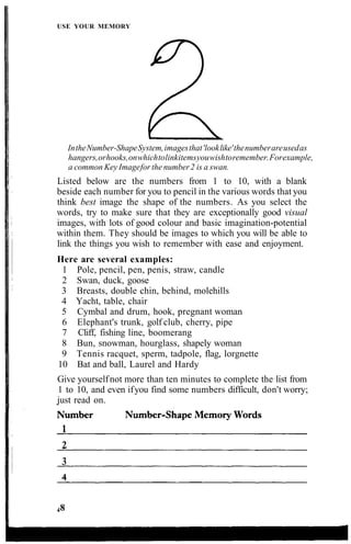 USE YOUR MEMORY
IntheNumber-ShapeSystem,imagesthat'looklike'thenumberareusedas
hangers,orhooks,onwhichtolinkitemsyouwishtoremember.Forexample,
a common Key Imagefor the number2 is a swan.
Listed below are the numbers from 1 to 10, with a blank
beside each number for you to pencil in the various words that you
think best image the shape of the numbers. As you select the
words, try to make sure that they are exceptionally good visual
images, with lots of good colour and basic imagination-potential
within them. They should be images to which you will be able to
link the things you wish to remember with ease and enjoyment.
Here are several examples:
1 Pole, pencil, pen, penis, straw, candle
2 Swan, duck, goose
3 Breasts, double chin, behind, molehills
4 Yacht, table, chair
5 Cymbal and drum, hook, pregnant woman
6 Elephant's trunk, golf club, cherry, pipe
7 Cliff, fishing line, boomerang
8 Bun, snowman, hourglass, shapely woman
9 Tennis racquet, sperm, tadpole, flag, lorgnette
10 Bat and ball, Laurel and Hardy
Give yourselfnot more than ten minutes to complete the list from
1 to 10, and even ifyou find some numbers difficult, don't worry;
just read on.
48
 