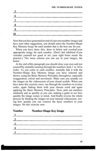 THE NUMBER-SHAPE SYSTEM
Nowthatyouhavegeneratedseveralofyourownnumber-imagesand
have seen other suggestions, you should select the Number-Shape
Key Memory Image for each number that is the best one for you.
When you have done this, draw in below and overleaf your
appropriate image for each number. (Don't feel inhibited if you
consider yourself not good at art; your right brain needs the
practice.) The more colours you can use in your images, the
better.
At the end ofthis paragraph you should close your eyes and test
yourselfby mentally running through the numbers from 1 to 10 in
order. As you come to each number, mentally link it with the
Number-Shape Key Memory Image you have selected and
drawn, using the Basic Memory Principles throughout, especially
exaggeration, colour and movement. Make sure you actually see
the images on the videoscreen of your closed eyelids. When you
have done this exercise once, run through the numbers in reverse
order, again linking them with your chosen word and again
applying the Basic Memory Principles. Next, pick out numbers
randomly and as quickly as you can, making a game to see how
quickly the image comes to mind. And finally reverse the whole
process by flashing the images on your internal videoscreen, see-
ing how quickly you can connect the basic numbers to your
images. Do this exercise now.
49
 