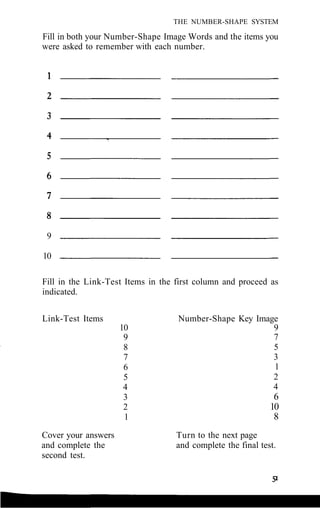 THE NUMBER-SHAPE SYSTEM
Fill in both your Number-Shape Image Words and the items you
were asked to remember with each number.
9
10
Fill in the Link-Test Items in the first column and proceed as
indicated.
Link-Test Items
Cover your answers
and complete the
second test.
10
9
8
7
6
5
4
3
2
1
Number-Shape Key Image
9
7
5
3
1
2
4
6
10
8
Turn to the next page
and complete the final test.
 