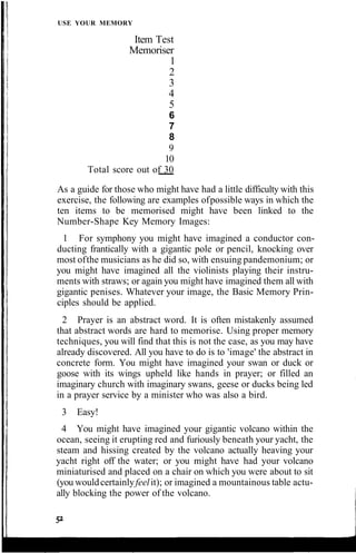 USE YOUR MEMORY
Item Test
Memoriser
1
2
3
4
5
6
7
8
9
10
Total score out of 30
As a guide for those who might have had a little difficulty with this
exercise, the following are examples ofpossible ways in which the
ten items to be memorised might have been linked to the
Number-Shape Key Memory Images:
1 For symphony you might have imagined a conductor con-
ducting frantically with a gigantic pole or pencil, knocking over
most ofthe musicians as he did so, with ensuing pandemonium; or
you might have imagined all the violinists playing their instru-
ments with straws; or again you might have imagined them all with
gigantic penises. Whatever your image, the Basic Memory Prin-
ciples should be applied.
2 Prayer is an abstract word. It is often mistakenly assumed
that abstract words are hard to memorise. Using proper memory
techniques, you will find that this is not the case, as you may have
already discovered. All you have to do is to 'image' the abstract in
concrete form. You might have imagined your swan or duck or
goose with its wings upheld like hands in prayer; or filled an
imaginary church with imaginary swans, geese or ducks being led
in a prayer service by a minister who was also a bird.
3 Easy!
4 You might have imagined your gigantic volcano within the
ocean, seeing it erupting red and furiously beneath your yacht, the
steam and hissing created by the volcano actually heaving your
yacht right off the water; or you might have had your volcano
miniaturised and placed on a chair on which you were about to sit
(you wouldcertainlyfeelit); or imagined a mountainous table actu-
ally blocking the power of the volcano.
 