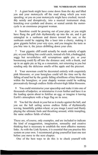 THE NUMBER-SHAPE SYSTEM
5 A giant hook might have come down from the sky and lifted
you and your motorcycle off the road along which you were
speeding; or you on your motorcycle might have crashed, incred-
ibly noisily and disruptively, into a musical instrument shop,
knocking over cymbals and drums; or seated astride the motor-
cycle is an enormous pregnant woman.
6 Sunshine could be pouring out of your pipe; or you might
have flung the golf club rhythmically up into the air, and it got
entangled in a sunbeam and drawn toward the sun; or the
sunbeam could be zapping like a laser into a cherry, making it
grow gigantic before your very eyes, and you imagine the taste as
you bite into it, the juices dribbling down your chin.
7 Your gigantic cliff could actually be made entirely of apple
pie; or your fishing line could catch, instead ofa fish, a bedraggled,
soggy but nevertheless still scrumptious apple pie; or your
boomerang could fly off into the distance and, with a thunk, end
up in an apple pie as big as a mountain, not returning to you but
sending only the delicious smells of the apple and the piecrust.
8 Your snowman could be decorated entirely with exquisitely
pink blossoms; or your hourglass could tell the time not by the
falling ofsand but by the gentle falling ofmillions oftiny blossoms
within the hourglass; or your shapely woman could be walking
provocatively through endless fields ofwaist-high fallen blossoms.
9 You could miniaturise your spaceship and make it into one of
thousands oftadpoles; or miniaturise it even further and have it as
the leading sperm about to fertilise an egg; or imagine it leaving
Earth's atmosphere with a huge flag on its nose.
10 You feel the shock in your bat as it cracks against the ball, and
you see the ball sailing across endless fields of rhythmically
waving, beautifully golden wheat; or you image Laurel and Hardy
playing the ultimate fools and thrashing around, while trampling,
the same endless fields of wheat.
These are, of course, only examples, and are included to indicate
the kind of exaggeration, imagination, sensuality and creative
thinking that is necessary to establish the most effective memory
links. As with the Link System, it is essential that you practise this
system on your own. I recommend giving yourselfat least one test
before you move to the next chapter.
One of the best ways to do this is to check yourself with
53
 
