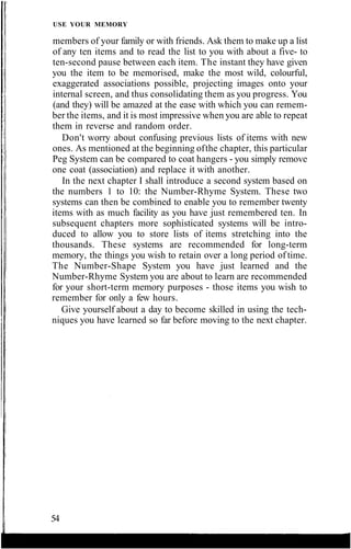 USE YOUR MEMORY
members of your family or with friends. Ask them to make up a list
of any ten items and to read the list to you with about a five- to
ten-second pause between each item. The instant they have given
you the item to be memorised, make the most wild, colourful,
exaggerated associations possible, projecting images onto your
internal screen, and thus consolidating them as you progress. You
(and they) will be amazed at the ease with which you can remem-
ber the items, and it is most impressive when you are able to repeat
them in reverse and random order.
Don't worry about confusing previous lists of items with new
ones. As mentioned at the beginning ofthe chapter, this particular
Peg System can be compared to coat hangers - you simply remove
one coat (association) and replace it with another.
In the next chapter I shall introduce a second system based on
the numbers 1 to 10: the Number-Rhyme System. These two
systems can then be combined to enable you to remember twenty
items with as much facility as you have just remembered ten. In
subsequent chapters more sophisticated systems will be intro-
duced to allow you to store lists of items stretching into the
thousands. These systems are recommended for long-term
memory, the things you wish to retain over a long period of time.
The Number-Shape System you have just learned and the
Number-Rhyme System you are about to learn are recommended
for your short-term memory purposes - those items you wish to
remember for only a few hours.
Give yourself about a day to become skilled in using the tech-
niques you have learned so far before moving to the next chapter.
54
 