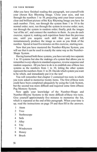 USE YOUR MEMORY
After you have finished reading this paragraph, test yourselfwith
your chosen Key Rhyming Image. Close your eyes, and run
through the numbers 1 to 10, projecting onto your inner screen a
clear and brilliant picture ofthe Key Rhyming Image you have for
each number. First, run through the system from 1 to 10 in the
normal order; next, run through the system in reverse order; next,
run through the system in random order; finally, pick the images
'out ofthe air', and connect the numbers to them. As you do each
exercise, repeat it, making each repetition faster than the previous
one, until you acquire such skill that your mind will
instantaneously produce the image as soon as you think of the
number. Spend at leastfiveminutes on this exercise, starting now.
Now that you have mastered the Number-Rhyme System, you
will see that it can be used in exactly the same way as the Number-
Shape System.
Having learned both these systems, you have not only two separate
1 to 10 systems but also the makings of a system that allows you to
remembertwentyobjectsin standardsequence, reverse sequenceand
random sequence. All you have to do is to establish one ofthese two
systems as the numbers from 1 to 10, letting the other system
represent the numbers from 11 to 20. Decide which system youwant
to be which, and immediately put it to the test!
You will remember that chapter 2 contained two tests in which
you were asked to memorise twenty items. The first ofthese tests
could have been completed adequately by using the Link System,
but the second was more difficult and required some form ofbasic
Peg Memory System.
Now apply your knowledge of the Number-Shape and
Number-Rhyme Systems to the more difficult of these two tests.
Give yourself approximately five minutes to memorise the list,
which is repeated at the end ofthis paragraph. When your time is
up, read the instructions on page 59 and then fill in the answers.
58
1 Atom
2 Tree
3 Stethoscope
4 Sofa
5 Alley
6 Tile
7 Windscreen
8 Honey
9 Brush
 