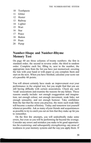 THE NUMBER-RHYME SYSTEM
10 Toothpaste
11 Glitter
12 Heater
13 Railway
14 Lighter
15 Wart
16 Star
17 Peace
18 Button
19 Pram
20 Pump
Number-Shape and Number-Rhyme
Memory Test
On page 60 are three columns of twenty numbers: the first in
standard order; the second in reverse order; the third in random
order. Complete each list, filling in, next to the number, the
appropriate item from the list you have just memorised, covering
the lists with your hand or with paper as you complete them and
start on the next. When you have finished, calculate your score out
of a possible 60 points.
You will almost certainly have made an improvement over your
performance in the original test, but you might find that you are
still having difficulty with certain associations. Check any such
'weak' associations and examine the reasons for any failure. These
reasons usually include: not enough exaggeration and imagina-
tion; not enough colour; not enough movement; weak links; not
enough sensuality; and not enough humour. Take confidence
from the fact that the more you practise, the more such weak links
will become a matter ofhistory. Today and tomorrow test yourself
whenever possible. Ask as many ofyour friends and acquaintances
as possible to try to catch you out on lists that they make up for you
to remember.
On the first few attempts, you will undoubtedly make some
errors, but even so you will be performing far beyond the average.
Consider any errors and mistakes you make to be good opportuni-
ties for examining- and subsequently strengthening- any areas of
weakness in your memory systems and the way you apply them. If
59
 