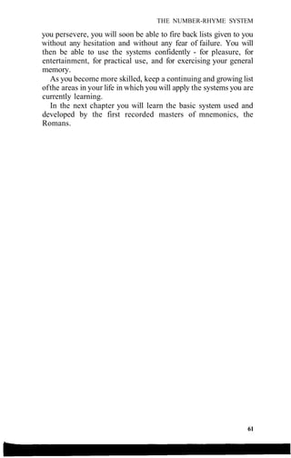 THE NUMBER-RHYME SYSTEM
you persevere, you will soon be able to fire back lists given to you
without any hesitation and without any fear of failure. You will
then be able to use the systems confidently - for pleasure, for
entertainment, for practical use, and for exercising your general
memory.
As you become more skilled, keep a continuing and growing list
ofthe areas in your life in which you will apply the systems you are
currently learning.
In the next chapter you will learn the basic system used and
developed by the first recorded masters of mnemonics, the
Romans.
61
 