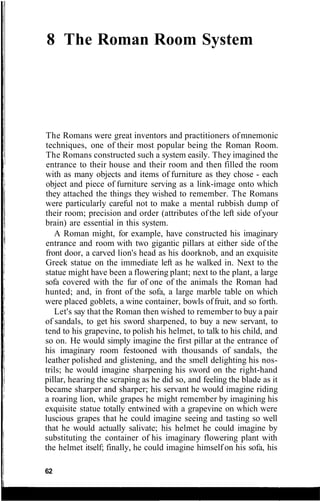 8 The Roman Room System
The Romans were great inventors and practitioners ofmnemonic
techniques, one of their most popular being the Roman Room.
The Romans constructed such a system easily. They imagined the
entrance to their house and their room and then filled the room
with as many objects and items of furniture as they chose - each
object and piece of furniture serving as a link-image onto which
they attached the things they wished to remember. The Romans
were particularly careful not to make a mental rubbish dump of
their room; precision and order (attributes of the left side ofyour
brain) are essential in this system.
A Roman might, for example, have constructed his imaginary
entrance and room with two gigantic pillars at either side of the
front door, a carved lion's head as his doorknob, and an exquisite
Greek statue on the immediate left as he walked in. Next to the
statue might have been a flowering plant; next to the plant, a large
sofa covered with the fur of one of the animals the Roman had
hunted; and, in front of the sofa, a large marble table on which
were placed goblets, a wine container, bowls offruit, and so forth.
Let's say that the Roman then wished to remember to buy a pair
of sandals, to get his sword sharpened, to buy a new servant, to
tend to his grapevine, to polish his helmet, to talk to his child, and
so on. He would simply imagine the first pillar at the entrance of
his imaginary room festooned with thousands of sandals, the
leather polished and glistening, and the smell delighting his nos-
trils; he would imagine sharpening his sword on the right-hand
pillar, hearing the scraping as he did so, and feeling the blade as it
became sharper and sharper; his servant he would imagine riding
a roaring lion, while grapes he might remember by imagining his
exquisite statue totally entwined with a grapevine on which were
luscious grapes that he could imagine seeing and tasting so well
that he would actually salivate; his helmet he could imagine by
substituting the container of his imaginary flowering plant with
the helmet itself; finally, he could imagine himself on his sofa, his
62
 