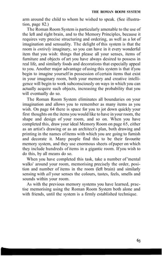 THE ROMAN ROOM SYSTEM
arm around the child to whom he wished to speak. (See illustra-
tion, page 82.)
The Roman Room System is particularly amenable to the use of
the left and right brain, and to the Memory Principles, because it
requires very precise structuring and ordering, as well as a lot of
imagination and sensuality. The delight of this system is that the
room is entirely imaginary, so you can have in it every wonderful
item that you wish: things that please all your senses, items of
furniture and objects of art you have always desired to possess in
real life, and similarly foods and decorations that especially appeal
to you. Another major advantage ofusing this system is that ifyou
begin to imagine yourself in possession of certain items that exist
in your imaginary room, both your memory and creative intelli-
gence will begin to work subconsciously on ways in which you can
actually acquire such objects, increasing the probability that you
will eventually do so.
The Roman Room System eliminates all boundaries on your
imagination and allows you to remember as many items as you
wish. On page 64 there is space for you to jot down quickly your
first thoughts on the items you would like to have in your room, the
shape and design of your room, and so on. When you have
completed this, draw your ideal Memory Room on page 65, either
as an artist's drawing or as an architect's plan, both drawing and
printing in the names ofitems with which you are going to furnish
and decorate it. Many people find this to be their favourite
memory system, and they use enormous sheets ofpaper on which
they include hundreds of items in a gigantic room. Ifyou wish to
do this, by all means do so.
When you have completed this task, take a number of 'mental
walks' around your room, memorising precisely the order, posi-
tion and number of items in the room (left brain) and similarly
sensing with all your senses the colours, tastes, feels, smells and
sounds within your room.
As with the previous memory systems you have learned, prac-
tise memorising using the Roman Room System both alone and
with friends, until the system is a firmly established technique.
 
