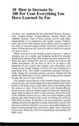 10 How to Increase by
100 Per Cent Everything You
Have Learned So Far
You have now completed the five individual Memory Systems:
Link, Number-Shape, Number-Rhyme, Roman Room and
Alphabet Systems. Each of these systems can be used either
independently or in conjunction with another system. Further-
more, one or two ofthe systems ofyour choice can be set aside, if
you wish, as 'constant memory banks' if you have certain lists or
orders ofitems that you will need to be able to recall over a period
of a year or more.
Before moving on to the broader systems, however, I want to
introduce you to a simple and intriguing method for instantly
doubling the capacity ofany ofthe systems you have learned so far.
When you have reached the end of a system but wish to add
further associations, all you have to do is to go back to the
beginning of your system and imagine your association word
exactly as you usually imagine it, but as if it were contained in a
huge block of ice. This simple visualisation technique will dras-
tically change the association pictures you have formed and will
double the effectiveness ofyour system by giving you the original
list plus that list in its new context.
For example, ifyour first key in the Number-Shape System was
telephonepole, you would imagine that same telephone pole either
buried in the heart of your giant block of ice or protruding from
the corners or sides. If your first word in the Number-Rhyme
System was sun, then you could imagine its fierce rays melting the
edges ofthe ice block in which it was contained. Ifyour first word
in the Alphabet System was ace, then you could imagine a giant
playing card either frozen in the centre or forming one of the six
sides of the ice block. If, therefore, you were using your 'second'
Alphabet System (the alphabet in a huge block ofice), and the first
item you wanted to remember was parrot, you might imagine your
parrot crashing through the centre heart, spade, club or diamond
ofyour card, shattering, with lots ofsquawking, and cracking, the
block of ice.
73
 