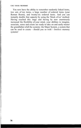 USE YOUR MEMORY
You now have the ability to remember randomly linked items,
two sets of ten items, a large number of ordered items (your
Roman Room), and twenty-six ordered items. And you can
instantly double that capacity by using the 'block of ice' method.
Having reached this stage and having by now enormously
increased the flexibility of your mind, your abilities to imagine,
associate, sense and create are ready to take on and easily master
the grandfather ofall the systems: the Major System, a system that
can be used to create - should you so wish - limitless memory
systems!
74
 