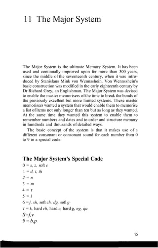 11 The Major System
The Major System is the ultimate Memory System. It has been
used and continually improved upon for more than 300 years,
since the middle of the seventeenth century, when it was intro-
duced by Stanislaus Mink von Wennsshein. Von Wennsshein's
basic construction was modified in the early eighteenth century by
Dr Richard Grey, an Englishman. The Major System was devised
to enable the master memorisers ofthe time to break the bonds of
the previously excellent but more limited systems. These master
memorisers wanted a system that would enable them to memorise
a list ofitems not only longer than ten but as long as they wanted.
At the same time they wanted this system to enable them to
remember numbers and dates and to order and structure memory
in hundreds and thousands of detailed ways.
The basic concept of the system is that it makes use of a
different consonant or consonant sound for each number from 0
to 9 in a special code:
The Major System's Special Code
0 = s, z, soft c
1 = d, t, th
2 = n
3 = m
4 = r
5 = l
6 = j, sh, soft ch, dg, soft g
1 = k, hard ch, hard c, hard g, ng, qu
S=f,v
9 = b,p
75
 