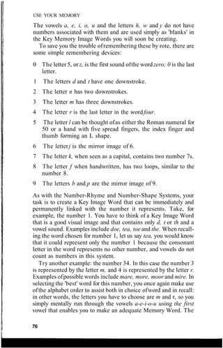 USE YOUR MEMORY
The vowels a, e, i, o, u and the letters h, w and y do not have
numbers associated with them and are used simply as 'blanks' in
the Key Memory Image Words you will soon be creating.
To save you the trouble ofremembering these by rote, there are
some simple remembering devices:
0 The letter 5, orz, is the first sound ofthe word zero; 0 is the last
letter.
1 The letters d and t have one downstroke.
2 The letter n has two downstrokes.
3 The letter m has three downstrokes.
4 The letter r is the last letter in the wordfour.
5 The letter l can be thought ofas either the Roman numeral for
50 or a hand with five spread fingers, the index finger and
thumb forming an L shape.
6 The letterj is the mirror image of 6.
7 The letter k, when seen as a capital, contains two number 7s.
8 The letter f when handwritten, has two loops, similar to the
number 8.
9 The letters b and p are the mirror image of 9.
As with the Number-Rhyme and Number-Shape Systems, your
task is to create a Key Image Word that can be immediately and
permanently linked with the number it represents. Take, for
example, the number 1. You have to think of a Key Image Word
that is a good visual image and that contains only d, t or th and a
vowel sound. Examples include doe, tea, toe and the. When recall-
ing the word chosen for number 1, let us say tea, you would know
that it could represent only the number 1 because the consonant
letter in the word represents no other number, and vowels do not
count as numbers in this system.
Try another example: the number 34. In this case the number 3
is represented by the letter m, and 4 is represented by the letter r.
Examples ofpossible words include mare, more, moorand mire. In
selecting the 'best' word for this number, you once again make use
ofthe alphabet order to assist both in choice ofword and in recall:
in other words, the letters you have to choose are m and r, so you
simply mentally run through the vowels a-e-i-o-u using the first
vowel that enables you to make an adequate Memory Word. The
76
 