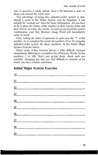 THE MAJOR SYSTEM
case in question is easily solved, since a fits between m and r to
direct you toward the word mare.
The advantage of using this alphabet-order system is that,
should a word in the Major System ever be forgotten, it can
actually be 'worked out' from the basic information. All you have
to do is place the letters of the number in their correct order and
then 'slot in', in order, the vowels. As soon as you touch the correct
combination, your Key Memory Image Word will immediately
come to mind.
First, letting the letter d represent in each case the '1' of the
number, try to complete the words for numbers 10 to 19, using the
alphabet-order system for these numbers, in the Initial Major
System Exercise below.
Don't worry if this exercise proves a little difficult, because
immediately following is a complete list ofMemory Words for the
numbers 1 to 100. Don't just accept them: check each one
carefully, changing any that you find difficult to visualise or for
which you have a better substitute.
Initial Major System Exercise
10
77
 