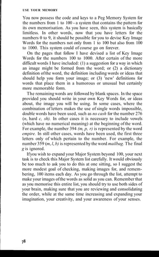 USE YOUR MEMORY
You now possess the code and keys to a Peg Memory System for
the numbers from 1 to 100 - a system that contains the pattern for
its own memorisation. As you have seen, this system is basically
limitless. In other words, now that you have letters for the
numbers 0 to 9, it should be possible for you to devise Key Image
Words for the numbers not only from 1 to 100 but also from 100
to 1000. This system could of course go on forever.
On the pages that follow I have devised a list of Key Image
Words for the numbers 100 to 1000. After certain of the more
difficult words I have included: (1) a suggestion for a way in which
an image might be formed from the word; or (2) a dictionary
definition ofthe word, the definition including words or ideas that
should help you form your image; or (3) 'new' definitions for
words that place them in a humorous or unusual but certainly
more memorable form.
The remainingwords are followed by blank spaces. In the space
provided you should write in your own Key Words for, or ideas
about, the image you will be using. In some cases, where the
combination of letters makes the use of single words impossible,
double words have been used, such as no cash for the number 276
(n, hard c, sh). In other cases it is necessary to include vowels
(which have no numerical meaning) at the beginning ofthe word.
For example, the number 394 (m, p, r) is represented by the word
empire. In still other cases, words have been used, the first three
letters only of which pertain to the number. For example, the
number 359 (m, l, b) is represented by the word mailbag. The final
g is ignored.
Ifyou wish to expand your Major System beyond 100, your next
task is to check this Major System list carefully. It would obviously
be too much to ask you to do this at one sitting, so I suggest the
more modest goal of checking, making images for, and remem-
bering, 100 items each day. As you go through the list, attempt to
make your images ofthe words as solid as you can. Remember that
as you memorise this entire list, you should try to use both sides of
your brain, making sure that you are reviewing and consolidating
the order, while at the same time increasing and expanding your
imagination, your creativity, and your awareness of your senses.
 