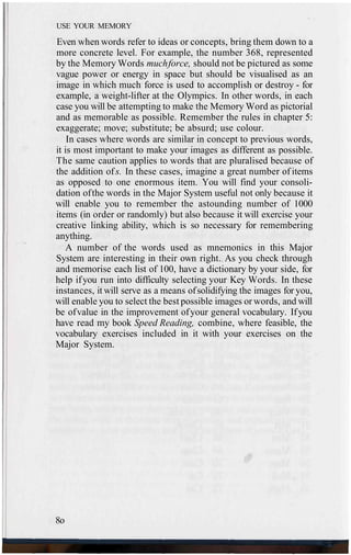 USE YOUR MEMORY
Even when words refer to ideas or concepts, bring them down to a
more concrete level. For example, the number 368, represented
by the Memory Words muchforce, should not be pictured as some
vague power or energy in space but should be visualised as an
image in which much force is used to accomplish or destroy - for
example, a weight-lifter at the Olympics. In other words, in each
case you will be attempting to make the Memory Word as pictorial
and as memorable as possible. Remember the rules in chapter 5:
exaggerate; move; substitute; be absurd; use colour.
In cases where words are similar in concept to previous words,
it is most important to make your images as different as possible.
The same caution applies to words that are pluralised because of
the addition ofs. In these cases, imagine a great number of items
as opposed to one enormous item. You will find your consoli-
dation ofthe words in the Major System useful not only because it
will enable you to remember the astounding number of 1000
items (in order or randomly) but also because it will exercise your
creative linking ability, which is so necessary for remembering
anything.
A number of the words used as mnemonics in this Major
System are interesting in their own right. As you check through
and memorise each list of 100, have a dictionary by your side, for
help ifyou run into difficulty selecting your Key Words. In these
instances, it will serve as a means ofsolidifying the images for you,
will enable you to select the best possible images or words, and will
be ofvalue in the improvement ofyour general vocabulary. Ifyou
have read my book Speed Reading, combine, where feasible, the
vocabulary exercises included in it with your exercises on the
Major System.
8o
 
