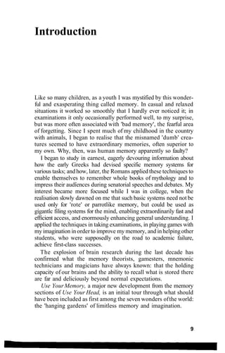 Introduction
Like so many children, as a youth I was mystified by this wonder-
ful and exasperating thing called memory. In casual and relaxed
situations it worked so smoothly that I hardly ever noticed it; in
examinations it only occasionally performed well, to my surprise,
but was more often associated with 'bad memory', the fearful area
of forgetting. Since I spent much of my childhood in the country
with animals, I began to realise that the misnamed 'dumb' crea-
tures seemed to have extraordinary memories, often superior to
my own. Why, then, was human memory apparently so faulty?
I began to study in earnest, eagerly devouring information about
how the early Greeks had devised specific memory systems for
various tasks; and how, later, the Romans applied these techniques to
enable themselves to remember whole books of mythology and to
impress their audiences during senatorial speeches and debates. My
interest became more focused while I was in college, when the
realisation slowly dawned on me that such basic systems need not be
used only for 'rote' or parrotlike memory, but could be used as
gigantic filing systems for the mind, enabling extraordinarily fast and
efficient access, and enormously enhancing general understanding. I
applied the techniques in taking examinations, in playing games with
myimagination in order to improve my memory, and inhelpingother
students, who were supposedly on the road to academic failure,
achieve first-class successes.
The explosion of brain research during the last decade has
confirmed what the memory theorists, gamesters, mnemonic
technicians and magicians have always known: that the holding
capacity of our brains and the ability to recall what is stored there
are far and deliciously beyond normal expectations.
Use YourMemory, a major new development from the memory
sections of Use Your Head, is an initial tour through what should
have been included as first among the seven wonders ofthe world:
the 'hanging gardens' of limitless memory and imagination.
9
 