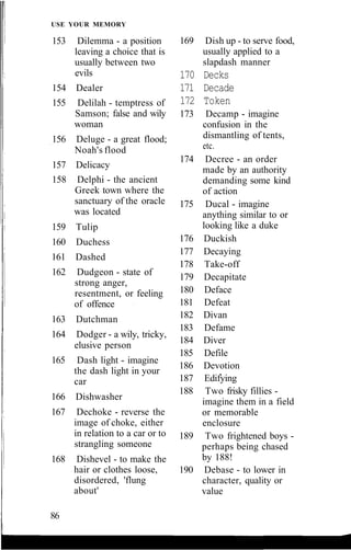 USE YOUR MEMORY
153 Dilemma - a position
leaving a choice that is
usually between two
evils
154 Dealer
155 Delilah - temptress of
Samson; false and wily
woman
156 Deluge - a great flood;
Noah's flood
157 Delicacy
158 Delphi - the ancient
Greek town where the
sanctuary of the oracle
was located
159 Tulip
160 Duchess
161 Dashed
162 Dudgeon - state of
strong anger,
resentment, or feeling
of offence
163 Dutchman
164 Dodger - a wily, tricky,
elusive person
165 Dash light - imagine
the dash light in your
car
166 Dishwasher
167 Dechoke - reverse the
image of choke, either
in relation to a car or to
strangling someone
168 Dishevel - to make the
hair or clothes loose,
disordered, 'flung
about'
169 Dish up - to serve food,
usually applied to a
slapdash manner
170 Decks
171 Decade
172 Token
173 Decamp - imagine
confusion in the
dismantling of tents,
etc.
174 Decree - an order
made by an authority
demanding some kind
of action
175 Ducal - imagine
anything similar to or
looking like a duke
176 Duckish
177 Decaying
178 Take-off
179 Decapitate
180 Deface
181 Defeat
182 Divan
183 Defame
184 Diver
185 Defile
186 Devotion
187 Edifying
188 Two frisky fillies -
imagine them in a field
or memorable
enclosure
189 Two frightened boys -
perhaps being chased
by 188!
190 Debase - to lower in
character, quality or
value
86
 