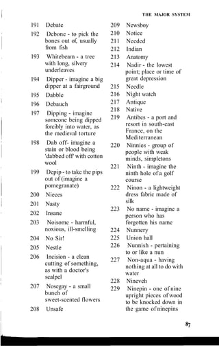 THE MAJOR SYSTEM
209 Newsboy
210 Notice
211 Needed
212 Indian
213 Anatomy
214 Nadir - the lowest
point; place or time of
great depression
215 Needle
216 Night watch
217 Antique
218 Native
219 Antibes - a port and
resort in south-east
France, on the
Mediterranean
220 Ninnies - group of
people with weak
minds, simpletons
221 Ninth - imagine the
ninth hole of a golf
course
222 Ninon - a lightweight
dress fabric made of
silk
223 No name - imagine a
person who has
forgotten his name
224 Nunnery
225 Union hall
226 Nunnish - pertaining
to or like a nun
227 Non-aqua - having
nothing at all to do with
water
228 Nineveh
229 Ninepin - one of nine
upright pieces of wood
to be knocked down in
the game of ninepins
191 Debate
192 Debone - to pick the
bones out of, usually
from fish
193 Whitebeam - a tree
with long, silvery
underleaves
194 Dipper - imagine a big
dipper at a fairground
195 Dabble
196 Debauch
197 Dipping - imagine
someone being dipped
forcibly into water, as
the medieval torture
198 Dab off- imagine a
stain or blood being
'dabbed off' with cotton
wool
199 Depip - to take the pips
out of (imagine a
pomegranate)
200 Nieces
201 Nasty
202 Insane
203 Noisome - harmful,
noxious, ill-smelling
204 No Sir!
205 Nestle
206 Incision - a clean
cutting of something,
as with a doctor's
scalpel
207 Nosegay - a small
bunch of
sweet-scented flowers
208 Unsafe
 