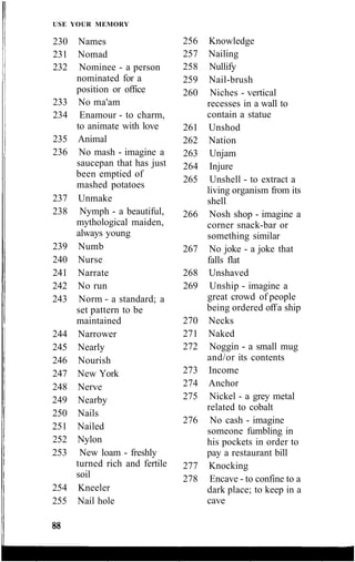 USE YOUR MEMORY
230 Names
231 Nomad
232 Nominee - a person
nominated for a
position or office
233 No ma'am
234 Enamour - to charm,
to animate with love
235 Animal
236 No mash - imagine a
saucepan that has just
been emptied of
mashed potatoes
237 Unmake
238 Nymph - a beautiful,
mythological maiden,
always young
239 Numb
240 Nurse
241 Narrate
242 No run
243 Norm - a standard; a
set pattern to be
maintained
244 Narrower
245 Nearly
246 Nourish
247 New York
248 Nerve
249 Nearby
250 Nails
251 Nailed
252 Nylon
253 New loam - freshly
turned rich and fertile
soil
254 Kneeler
255 Nail hole
256 Knowledge
257 Nailing
258 Nullify
259 Nail-brush
260 Niches - vertical
recesses in a wall to
contain a statue
261 Unshod
262 Nation
263 Unjam
264 Injure
265 Unshell - to extract a
living organism from its
shell
266 Nosh shop - imagine a
corner snack-bar or
something similar
267 No joke - a joke that
falls flat
268 Unshaved
269 Unship - imagine a
great crowd of people
being ordered offa ship
270 Necks
271 Naked
272 Noggin - a small mug
and/or its contents
273 Income
274 Anchor
275 Nickel - a grey metal
related to cobalt
276 No cash - imagine
someone fumbling in
his pockets in order to
pay a restaurant bill
277 Knocking
278 Encave - to confine to a
dark place; to keep in a
cave
 