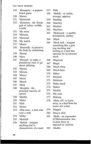USE YOUR MEMORY
329 Monopoly - a popular
board game
330 Maims
331 Mammoth
332 Mammon - the Syrian
god of riches; worldly
wealth
333 My mum
334 Memory
335 Mammal
336 My match
337 Mimic
338 Mummify - to preserve
the body by embalming
339 Mump
340 Mars
341 Maraud - to make a
plunderous raid; to go
about pilfering
342 Marine
343 Miriam
344 Mirror
345 Moral
346 March
347 Mark
348 Morphia - the
principal narcotic of
opium
349 Marble
350 Males
351 Malt
352 Melon
353 Mile man - a man who
runs a mile
354 Miller
355 Molehill
356 Mulish - imagine
anything that is
characteristic of a mule
357 Milk
358 Mollify - to soften,
assuage, appease
359 Mailbag
360 Matches
361 Mashed
362 Machine
363 Mishmash - a jumble,
hotchpotch, medley
364 Major
365 Mesh lock - imagine
something like a gear
cog meshing and
locking or a lock that
operates by an intricate
mesh
366 Magician
367 Magic
368 Much force
369 Much bent
370 Mikes
371 Mocked
372 Mohican
373 Make muck
374 Maker
375 Meekly
376 My cash
377 Making
378 Make off- to hurry
away, as a thieffrom the
scene of a crime
379 Magpie
380 Mauve skirt
381 Mufti - an expounder
of Mohammedan law;
civilian dress as
opposed to uniform
382 Muffin
90
 