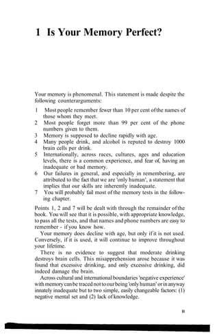 1 Is Your Memory Perfect?
Your memory is phenomenal. This statement is made despite the
following counterarguments:
1 Most people remember fewer than 10 per cent ofthe names of
those whom they meet.
2 Most people forget more than 99 per cent of the phone
numbers given to them.
3 Memory is supposed to decline rapidly with age.
4 Many people drink, and alcohol is reputed to destroy 1000
brain cells per drink.
5 Internationally, across races, cultures, ages and education
levels, there is a common experience, and fear of, having an
inadequate or bad memory.
6 Our failures in general, and especially in remembering, are
attributed to the fact that we are 'only human', a statement that
implies that our skills are inherently inadequate.
7 You will probably fail most of the memory tests in the follow-
ing chapter.
Points 1, 2 and 7 will be dealt with through the remainder ofthe
book. You will see that it is possible, with appropriate knowledge,
to pass all the tests, and that names and phone numbers are easy to
remember - if you know how.
Your memory does decline with age, but only if it is not used.
Conversely, if it is used, it will continue to improve throughout
your lifetime.
There is no evidence to suggest that moderate drinking
destroys brain cells. This misapprehension arose because it was
found that excessive drinking, and only excessive drinking, did
indeed damage the brain.
Across cultural and internationalboundaries 'negative experience'
withmemorycanbe tracednottoourbeing'onlyhuman' orinanyway
innately inadequate but to two simple, easily changeable factors: (1)
negative mental set and (2) lack of knowledge.
II
 