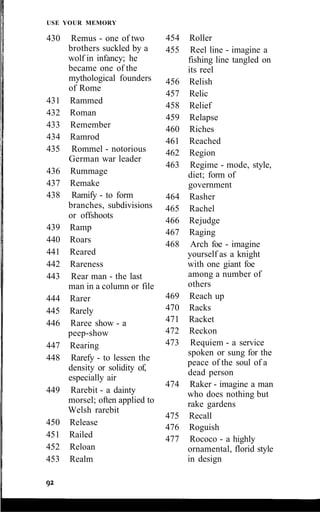 USE YOUR MEMORY
430 Remus - one of two
brothers suckled by a
wolf in infancy; he
became one of the
mythological founders
of Rome
431 Rammed
432 Roman
433 Remember
434 Ramrod
435 Rommel - notorious
German war leader
436 Rummage
437 Remake
438 Ramify - to form
branches, subdivisions
or offshoots
439 Ramp
440 Roars
441 Reared
442 Rareness
443 Rear man - the last
man in a column or file
444 Rarer
445 Rarely
446 Raree show - a
peep-show
447 Rearing
448 Rarefy - to lessen the
density or solidity of,
especially air
449 Rarebit - a dainty
morsel; often applied to
Welsh rarebit
450 Release
451 Railed
452 Reloan
453 Realm
454 Roller
455 Reel line - imagine a
fishing line tangled on
its reel
456 Relish
457 Relic
458 Relief
459 Relapse
460 Riches
461 Reached
462 Region
463 Regime - mode, style,
diet; form of
government
464 Rasher
465 Rachel
466 Rejudge
467 Raging
468 Arch foe - imagine
yourself as a knight
with one giant foe
among a number of
others
469 Reach up
470 Racks
471 Racket
472 Reckon
473 Requiem - a service
spoken or sung for the
peace of the soul of a
dead person
474 Raker - imagine a man
who does nothing but
rake gardens
475 Recall
476 Roguish
477 Rococo - a highly
ornamental, florid style
in design
 
