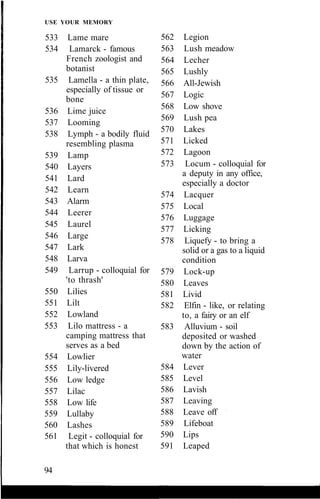USE YOUR MEMORY
533 Lame mare
534 Lamarck - famous
French zoologist and
botanist
535 Lamella - a thin plate,
especially of tissue or
bone
536 Lime juice
537 Looming
538 Lymph - a bodily fluid
resembling plasma
539 Lamp
540 Layers
541 Lard
542 Learn
543 Alarm
544 Leerer
545 Laurel
546 Large
547 Lark
548 Larva
549 Larrup - colloquial for
'to thrash'
550 Lilies
551 Lilt
552 Lowland
553 Lilo mattress - a
camping mattress that
serves as a bed
554 Lowlier
555 Lily-livered
556 Low ledge
557 Lilac
558 Low life
559 Lullaby
560 Lashes
561 Legit - colloquial for
that which is honest
562 Legion
563 Lush meadow
564 Lecher
565 Lushly
566 All-Jewish
567 Logic
568 Low shove
569 Lush pea
570 Lakes
571 Licked
572 Lagoon
573 Locum - colloquial for
a deputy in any office,
especially a doctor
574 Lacquer
575 Local
576 Luggage
577 Licking
578 Liquefy - to bring a
solid or a gas to a liquid
condition
579 Lock-up
580 Leaves
581 Livid
582 Elfin - like, or relating
to, a fairy or an elf
583 Alluvium - soil
deposited or washed
down by the action of
water
584 Lever
585 Level
586 Lavish
587 Leaving
588 Leave off
589 Lifeboat
590 Lips
591 Leaped
94
 