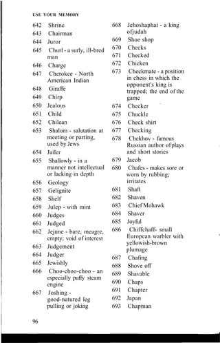 USE YOUR MEMORY
642 Shrine
643 Chairman
644 Juror
645 Churl - a surly, ill-bred
man
646 Charge
647 Cherokee - North
American Indian
648 Giraffe
649 Chirp
650 Jealous
651 Child
652 Chilean
653 Shalom - salutation at
meeting or parting,
used by Jews
654 Jailer
655 Shallowly - in a
manner not intellectual
or lacking in depth
656 Geology
657 Gelignite
658 Shelf
659 Julep - with mint
660 Judges
661 Judged
662 Jejune - bare, meagre,
empty; void of interest
663 Judgement
664 Judger
665 Jewishly
666 Choo-choo-choo - an
especially puffy steam
engine
667 Joshing -
good-natured leg
pulling or joking
668 Jehoshaphat - a king
ofjudah
669 Shoe shop
670 Checks
671 Checked
672 Chicken
673 Checkmate - a position
in chess in which the
opponent's king is
trapped; the end of the
game
674 Checker
675 Chuckle
676 Check shirt
677 Checking
678 Chekhov - famous
Russian author ofplays
and short stories
679 Jacob
680 Chafes - makes sore or
worn by rubbing;
irritates
681 Shaft
682 Shaven
683 Chief Mohawk
684 Shaver
685 Joyful
686 Chiffchaff- small
European warbler with
yellowish-brown
plumage
687 Chafing
688 Shove off
689 Shavable
690 Chaps
691 Chapter
692 Japan
693 Chapman
96
 