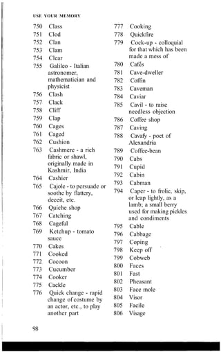 USE YOUR MEMORY
750 Class
751 Clod
752 Clan
753 Clam
754 Clear
755 Galileo - Italian
astronomer,
mathematician and
physicist
756 Clash
757 Clack
758 Cliff
759 Clap
760 Cages
761 Caged
762 Cushion
763 Cashmere - a rich
fabric or shawl,
originally made in
Kashmir, India
764 Cashier
765 Cajole - to persuade or
soothe by flattery,
deceit, etc.
766 Quiche shop
767 Catching
768 Cageful
769 Ketchup - tomato
sauce
770 Cakes
771 Cooked
772 Cocoon
773 Cucumber
774 Cooker
775 Cackle
776 Quick change - rapid
change of costume by
an actor, etc., to play
another part
777 Cooking
778 Quickfire
779 Cock-up - colloquial
for that which has been
made a mess of
780 Cafes
781 Cave-dweller
782 Coffin
783 Caveman
784 Caviar
785 Cavil - to raise
needless objection
786 Coffee shop
787 Caving
788 Cavafy - poet of
Alexandria
789 Coffee-bean
790 Cabs
791 Cupid
792 Cabin
793 Cabman
794 Caper - to frolic, skip,
or leap lightly, as a
lamb; a small berry
used for making pickles
and condiments
795 Cable
796 Cabbage
797 Coping
798 Keep off
799 Cobweb
800 Faces
801 Fast
802 Pheasant
803 Face mole
804 Visor
805 Facile
806 Visage
98
 
