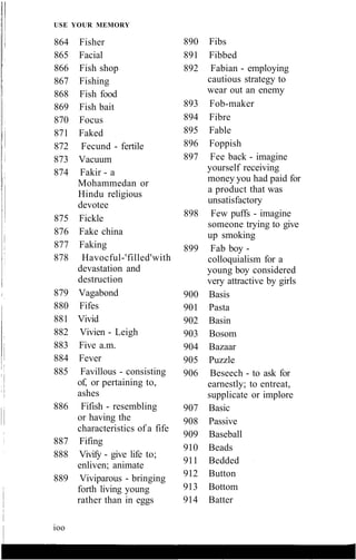 USE YOUR MEMORY
864 Fisher
865 Facial
866 Fish shop
867 Fishing
868 Fish food
869 Fish bait
870 Focus
871 Faked
872 Fecund - fertile
873 Vacuum
874 Fakir - a
Mohammedan or
Hindu religious
devotee
875 Fickle
876 Fake china
877 Faking
878 Havocful-'filled'with
devastation and
destruction
879 Vagabond
880 Fifes
881 Vivid
882 Vivien - Leigh
883 Five a.m.
884 Fever
885 Favillous - consisting
of, or pertaining to,
ashes
886 Fifish - resembling
or having the
characteristics of a fife
887 Fifing
888 Vivify - give life to;
enliven; animate
889 Viviparous - bringing
forth living young
rather than in eggs
890 Fibs
891 Fibbed
892 Fabian - employing
cautious strategy to
wear out an enemy
893 Fob-maker
894 Fibre
895 Fable
896 Foppish
897 Fee back - imagine
yourself receiving
money you had paid for
a product that was
unsatisfactory
898 Few puffs - imagine
someone trying to give
up smoking
899 Fab boy -
colloquialism for a
young boy considered
very attractive by girls
900 Basis
901 Pasta
902 Basin
903 Bosom
904 Bazaar
905 Puzzle
906 Beseech - to ask for
earnestly; to entreat,
supplicate or implore
907 Basic
908 Passive
909 Baseball
910 Beads
911 Bedded
912 Button
913 Bottom
914 Batter
ioo
 
