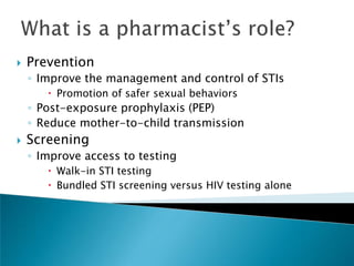    Prevention
    ◦ Improve the management and control of STIs
        Promotion of safer sexual behaviors
    ◦ Post-exposure prophylaxis (PEP)
    ◦ Reduce mother-to-child transmission
   Screening
    ◦ Improve access to testing
        Walk-in STI testing
        Bundled STI screening versus HIV testing alone
 