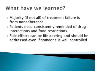    Majority (if not all) of treatment failure is
    from nonadherence
   Patients need consistently reminded of drug
    interactions and food restrictions
   Side effects can be life altering and should be
    addressed even if someone is well controlled
 