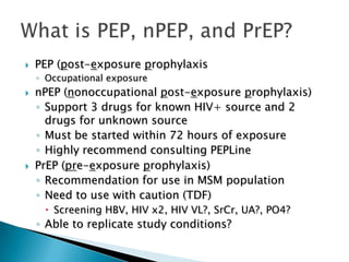    PEP (post-exposure prophylaxis
    ◦ Occupational exposure
   nPEP (nonoccupational post-exposure prophylaxis)
    ◦ Support 3 drugs for known HIV+ source and 2
      drugs for unknown source
    ◦ Must be started within 72 hours of exposure
    ◦ Highly recommend consulting PEPLine
   PrEP (pre-exposure prophylaxis)
    ◦ Recommendation for use in MSM population
    ◦ Need to use with caution (TDF)
      Screening HBV, HIV x2, HIV VL?, SrCr, UA?, PO4?
    ◦ Able to replicate study conditions?
 