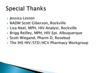    Jessica Leston
   RADM Scott Giberson, Rockville
   Lisa Neel, MPH, HIV Analyst, Rockville
   Brigg Reilley, MPH, HIV Epi, Albuquerque
   Scott Wiegand, Pharm D, Rosebud
   The IHS HIV/STD/HCV Pharmacy Workgroup




                                               3
 