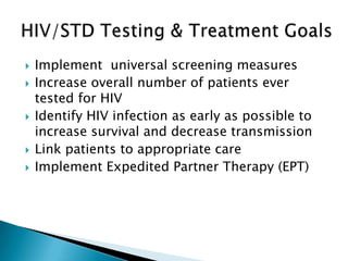    Implement universal screening measures
   Increase overall number of patients ever
    tested for HIV
   Identify HIV infection as early as possible to
    increase survival and decrease transmission
   Link patients to appropriate care
   Implement Expedited Partner Therapy (EPT)
 