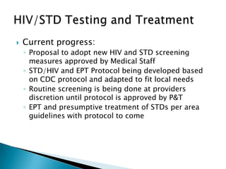    Current progress:
    ◦ Proposal to adopt new HIV and STD screening
      measures approved by Medical Staff
    ◦ STD/HIV and EPT Protocol being developed based
      on CDC protocol and adapted to fit local needs
    ◦ Routine screening is being done at providers
      discretion until protocol is approved by P&T
    ◦ EPT and presumptive treatment of STDs per area
      guidelines with protocol to come
 